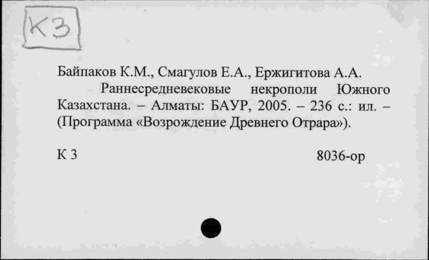 ﻿Байпаков К.М., Смагулов Е.А., Ержигитова А.А.
Раннесредневековые некрополи Южного Казахстана. - Алматы: БАУР, 2005. - 236 с.: ил. -(Программа «Возрождение Древнего Отрара»),
КЗ
8036-ор